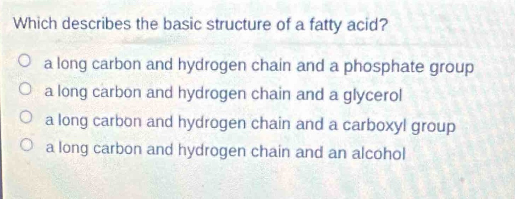 which describes the basic structure of a fatty acid?\n a long carbon and hydrogen chain and a phosphate group\n a long carbon and hydrogen chain and a glycerol\n a long carbon and hydrogen chain and a carboxyl group\n a long carbon and hydrogen chain and an alcohol
