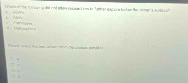 which of the following did not allow researchers to further explore below the oceans surface?\n a. rovs\n b. alvin\n c. palomares\n d. bathysphere\n\nplease select the best answer from the choices provided\n\no a\no b\no c\no d