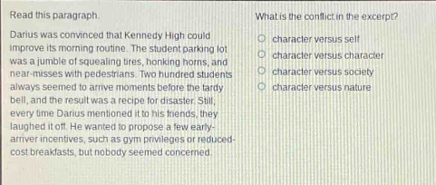 read this paragraph. darius was convinced that kennedy high could improve its morning routine. the student - parking lot was a jumble of squealing tires, honking horns, and near - misses with pedestrians. two hundred students always seemed to arrive moments before the tardy bell, and the result was a recipe for disaster. still, every time darius mentioned it to his friends, they laughed it off. he wanted to propose a few early - arriver incentives, such as gym privileges or reduced - cost breakfasts, but nobody seemed concerned. what is the conflict in the excerpt? character versus self character versus character character versus society character versus nature