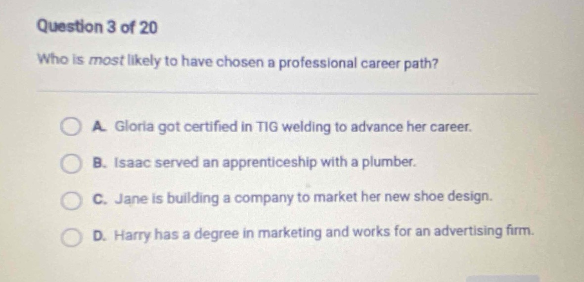 question 3 of 20\nwho is most likely to have chosen a professional career path?\na. gloria got certified in tig welding to advance her career.\nb. isaac served an apprenticeship with a plumber.\nc. jane is building a company to market her new shoe design.\nd. harry has a degree in marketing and works for an advertising firm.