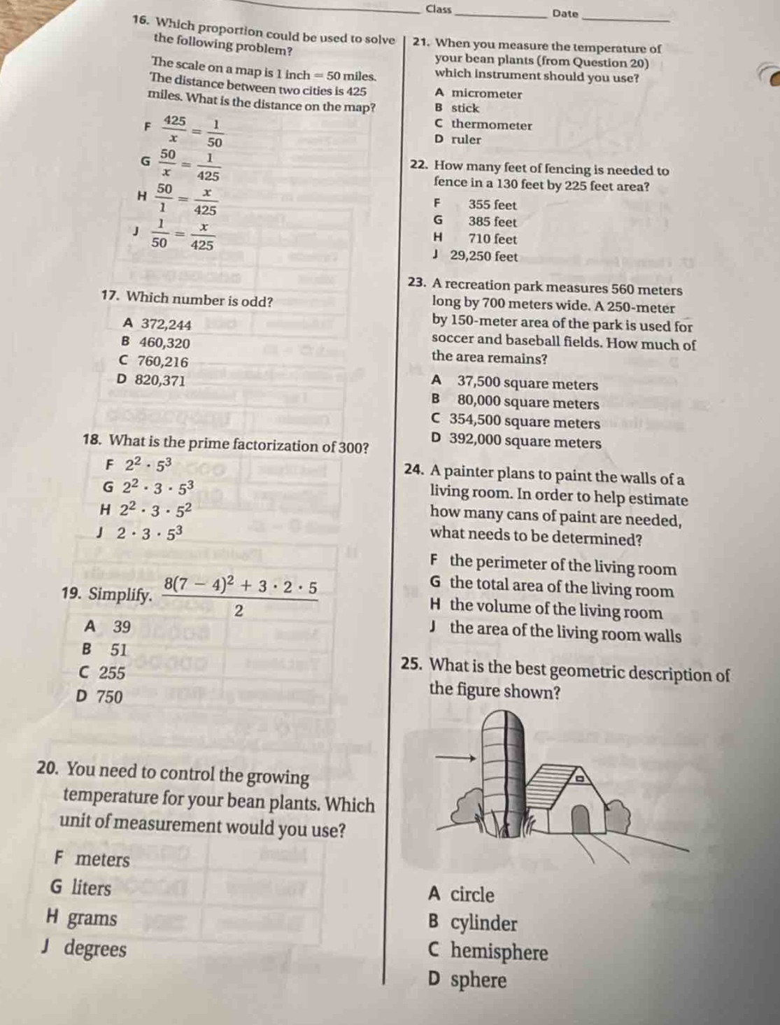 16. which proportion could be used to solve the following problem? the scale on a map is 1 inch = 50 miles. the distance between two cities is 425 miles. what is the distance on the map? f $\frac{425}{x}=\frac{1}{50}$ g $\frac{50}{x}=\frac{1}{425}$ h $\frac{50}{1}=\frac{x}{425}$ j $\frac{1}{50}=\frac{x}{425}$ 17. which number is odd? a 372,244 b 460,320 c 760,216 d 820,371 18. what is the prime - factorization of 300? f $2^{2}cdot5^{3}$ g $2^{2}cdot3cdot5^{3}$ h $2^{2}cdot3cdot5^{2}$ j $2cdot3cdot5^{3}$ 19. simplify. $\frac{8(7 - 4)^{2}+3cdot2cdot5}{2}$ a 39 b 51 c 255 d 750 20. you need to control the growing temperature for your bean plants. which unit of measurement would you use? f meters g liters h grams j degrees 21. when you measure the temperature of your bean plants (from question 20) which instrument should you use? a micrometer b stick c thermometer d ruler 22. how many feet of fencing is needed to fence in a 130 feet by 225 feet area? f 355 feet g 385 feet h 710 feet j 29,250 feet 23. a recreation park measures 560 meters long by 700 meters wide. a 250 - meter by 150 - meter area of the park is used for soccer and baseball fields. how much of the area remains? a 37,500 square meters b 80,000 square meters c 354,500 square meters d 392,000 square meters 24. a painter plans to paint the walls of a living room. in order to help estimate how many cans of paint are needed, what needs to be determined? f the perimeter of the living room g the total area of the living room h the volume of the living room j the area of the living room walls 25. what is the best geometric description of the figure shown? a circle b cylinder c hemisphere d sphere