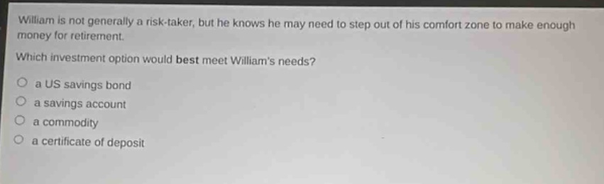 william is not generally a risk - taker, but he knows he may need to step out of his comfort zone to make enough money for retirement. which investment option would best meet williams needs?\n○ a us savings bond\n○ a savings account\n○ a commodity\n○ a certificate of deposit
