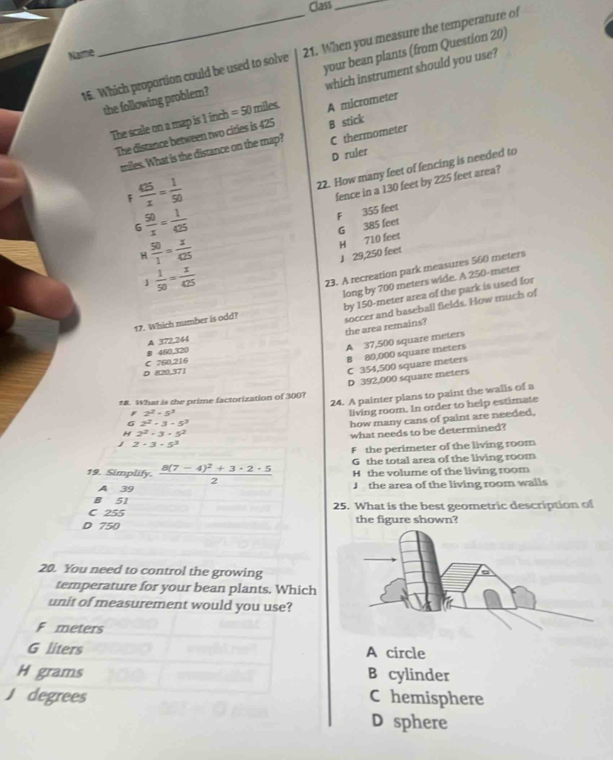 16. which proportion could be used to solve the following problem? the scale on a map is 1 inch = 50 miles. the distance between two cities is 425 miles. what is the distance on the map? f $\frac{425}{x}=\frac{1}{50}$ g $\frac{50}{x}=\frac{1}{425}$ h $\frac{50}{1}=\frac{x}{425}$ j $\frac{1}{50}=\frac{x}{425}$ 17. which number is odd? a 372,244 b 460,320 c 760,216 d 820,371 18. what is the prime - factorization of 300? f $2^{2}cdot5^{3}$ g $2^{2}cdot3cdot5^{3}$ h $2^{2}cdot3cdot5^{2}$ j $2cdot3cdot5^{3}$ 19. simplify: $\frac{8(7 - 4)^{2}+3cdot2cdot5}{2}$ a 39 b 51 c 255 d 750 20. you need to control the growing temperature for your bean plants. which unit of measurement would you use? f meters g liters h grams j degrees 21. when you measure the temperature of your bean plants (from question 20) which instrument should you use? a micrometer b stick c thermometer d ruler 22. how many feet of fencing is needed to fence in a 130 feet by 225 feet area? f 355 feet g 385 feet h 710 feet j 29,250 feet 23. a recreation park measures 560 meters long by 700 meters wide. a 250 - meter by 150 - meter area of the park is used for soccer and baseball fields. how much of the area remains? a 37,500 square meters b 80,000 square meters c 354,500 square meters d 392,000 square meters 24. a painter plans to paint the walls of a living room. in order to help estimate how many cans of paint are needed, what needs to be determined? f the perimeter of the living room g the total area of the living room h the volume of the living room j the area of the living room walls 25. what is the best geometric description of the figure shown? a circle b cylinder c hemisphere d sphere