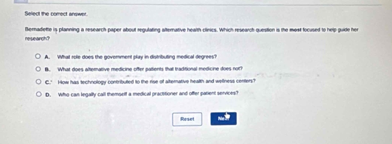select the correct answer.\nbernadette is planning a research paper about regulating alternative health clinics. which research question is the most focused to help guide her research?\n\na. what role does the government play in distributing medical degrees?\nb. what does alternative medicine offer patients that traditional medicine does not?\nc. how has technology contributed to the rise of alternative health and wellness centers?\nd. who can legally call themselves a medical practitioner and offer patient services?