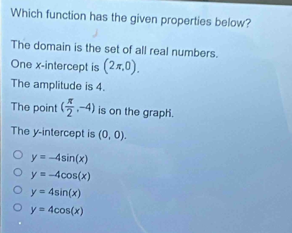 which function has the given properties below? the domain is the set of all real numbers. one x - intercept is $(2\\pi,0)$. the amplitude is 4. the point $(\\frac{\\pi}{2},-4)$ is on the graph. the y - intercept is $(0,0)$. $y = -4\\sin(x)$ $y = -4\\cos(x)$ $y = 4\\sin(x)$ $y = 4\\cos(x)$