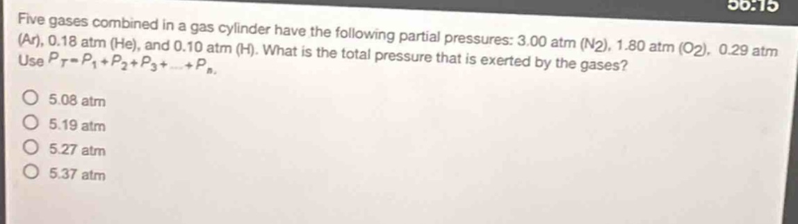 five gases combined in a gas cylinder have the following partial pressures: 3.00 atm (n2), 1.80 atm (o2), 0.29 atm (ar), 0.18 atm (he), and 0.10 atm (h). what is the total pressure that is exerted by the gases? use (p_t = p_1+p_2+p_3+cdots+p_n).\no 5.08 atm\no 5.19 atm\no 5.27 atm\no 5.37 atm