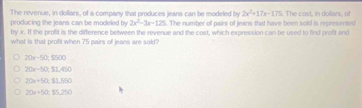 the revenue, in dollars, of a company that produces jeans can be modeled by $2x^{2}+17x - 175$. the cost, in dollars, of producing the jeans can be modeled by $2x^{2}-3x - 125$. the number of pairs of jeans that have been sold is represented by x. if the profit is the difference between the revenue and the cost, which expression can be used to find profit and what is that profit when 75 pairs of jeans are sold?\no $20x - 50; $500\no $20x - 50; $1,450\no $20x + 50; $1,550\no $20x + 50; $5,250