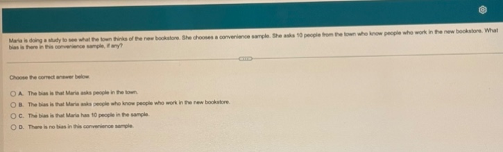 maria is doing a study to see what the town thinks of the new bookstore. she chooses a convenience sample. she asks 10 people from the town who know people who work in the new bookstore. what bias is there in this convenience sample, if any?\n\nchoose the correct answer below.\n\na. the bias is that maria asks 10 people in the town.\nb. the bias is that maria asks people who know people who work in the new bookstore.\nc. the bias is that maria has 10 people in the sample.\nd. there is no bias in this convenience sample.