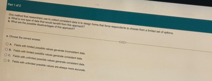 part 1 of 2\none method that researchers use to collect consistent data is to design forms that force respondents to choose from a limited set of options.\n a. what is one type of data that would benefit from this approach?\n b. what are the possible disadvantages of this approach?\n a. choose the correct answer.\n o a. fields with limited possible values generate inconsistent data.\n o b. fields with limited possible values are always more accurate.\n o c. fields with unlimited possible values generate consistent data.\n o d. fields with unlimited possible values generate inconsistent data.