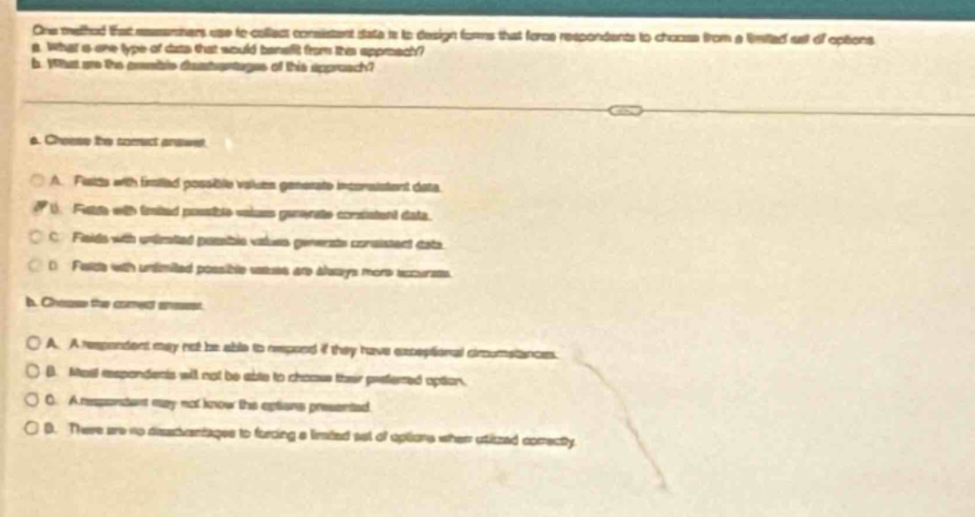 one method that researchers use to collect consistent data is to design forms that force responders to choose from a limited set of options.\na. what is one type of data that would benefit from this approach?\nb. what are the possible disadvantages of this approach?\na. choose the correct answer.\na. facts with limited possible values generate inconsistent data.\nb. facts with limited possible values generate consistent data.\nc. facts with unlimited possible values generate consistent data.\nd. facts with unlimited possible values are always more accurate.\nb. choose the correct answer.\na. a respondent may not be able to respond if they have exceptional circumstances.\nb. most respondents will not be able to choose their preferred option.\nc. a respondent may not know the options presented.\nd. there are no disadvantages to forcing a limited set of options when utilized correctly.