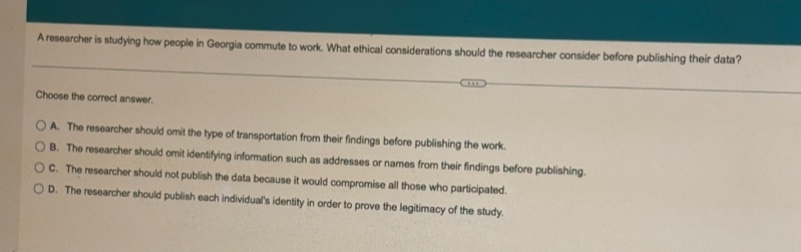 a researcher is studying how people in georgia commute to work. what ethical considerations should the researcher consider before publishing their data? choose the correct answer. a. the researcher should omit the type of transportation from their findings before publishing the work. b. the researcher should omit identifying information such as addresses or names from their findings before publishing. c. the researcher should not publish the data because it would compromise all those who participated. d. the researcher should publish each individuals identity in order to prove the legitimacy of the study.