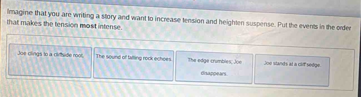 imagine that you are writing a story and want to increase tension and heighten suspense. put the events in the order that makes the tension most intense. joe clings to a cliffside root. the sound of falling rock echoes. the edge crumbles, joe disappears. joe stands at a cliff edge.