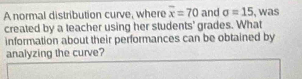 a normal distribution curve, where $\bar{x}=70$ and $sigma = 15$, was created by a teacher using her students grades. what information about their performances can be obtained by analyzing the curve?