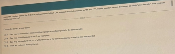 a scientist catalogs snails she finds in a particular forest habitat. one assistant records sexes as “m” and “f”. another assistant records their sexes as “male” and “female.” what problems might arise from this?\n\nchoose the correct answer below.\n\na. data may be inconsistent because different people are collecting data for the same variable.\nb. data may be lost because m and f are incomplete.\nc. data may be mistakenly left out of a filter because of the lack of consistency in how the data was recorded.\nd. there are no issues that might arise.