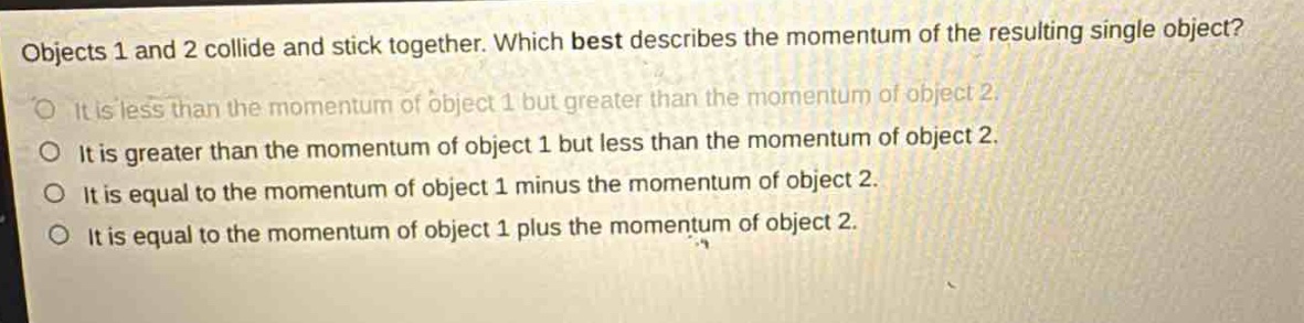 objects 1 and 2 collide and stick together. which best describes the momentum of the resulting single object?\nit is less than the momentum of object 1 but greater than the momentum of object 2.\nit is greater than the momentum of object 1 but less than the momentum of object 2.\nit is equal to the momentum of object 1 minus the momentum of object 2.\nit is equal to the momentum of object 1 plus the momentum of object 2.