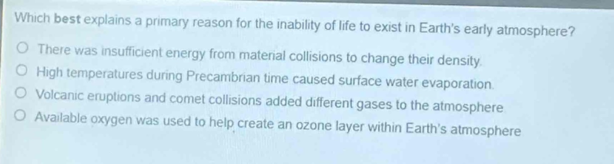 which best explains a primary reason for the inability of life to exist in earth’s early atmosphere?\nthere was insufficient energy from material collisions to change their density.\nhigh temperatures during precambrian time caused surface water evaporation.\nvolcanic eruptions and comet collisions added different gases to the atmosphere\navailable oxygen was used to help create an ozone layer within earth’s atmosphere