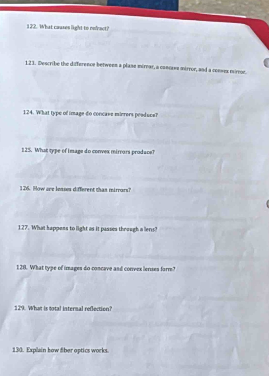 122. what causes light to refract?\n123. describe the difference between a plane mirror, a concave mirror, and a convex mirror.\n124. what type of image do concave mirrors produce?\n125. what type of image do convex mirrors produce?\n126. how are lenses different than mirrors?\n127. what happens to light as it passes through a lens?\n128. what type of images do concave and convex lenses form?\n129. what is total internal reflection?\n130. explain how fiber optics works.