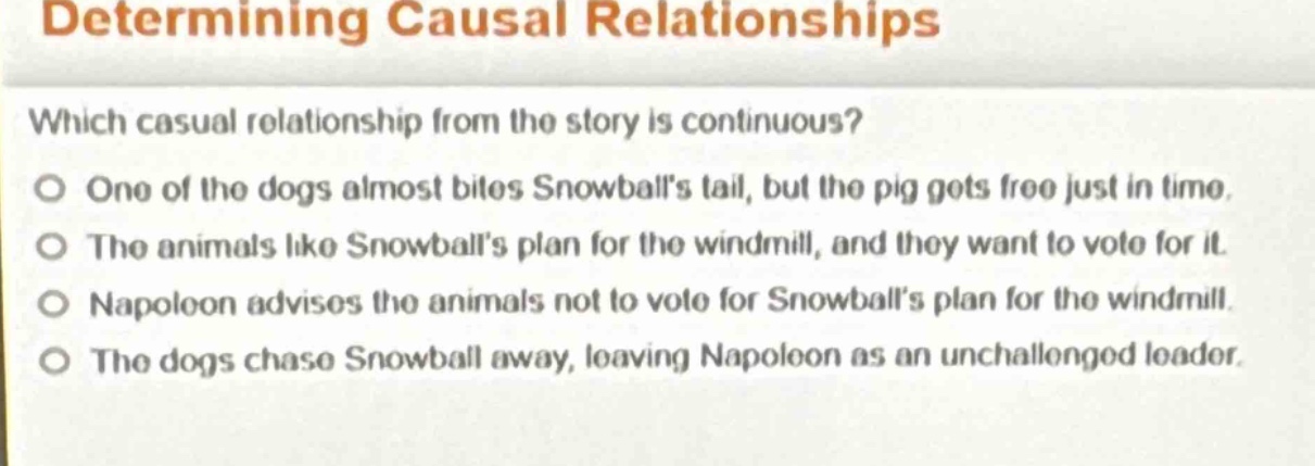 determining causal relationships\nwhich casual relationship from the story is continuous?\no one of the dogs almost bites snowballs tail, but the pig gets free just in time.\no the animals like snowballs plan for the windmill, and they want to vote for it.\no napoleon advises the animals not to vote for snowballs plan for the windmill.\no the dogs chase snowball away, leaving napoleon as an unchallenged leader.