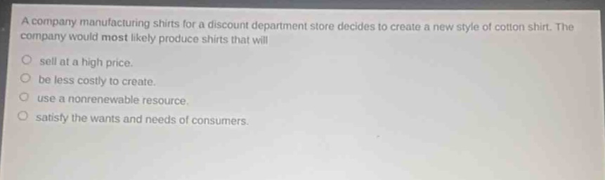 a company manufacturing shirts for a discount department store decides to create a new style of cotton shirt. the company would most likely produce shirts that will\nsell at a high price.\nbe less costly to create.\nuse a nonrenewable resource.\nsatisfy the wants and needs of consumers.