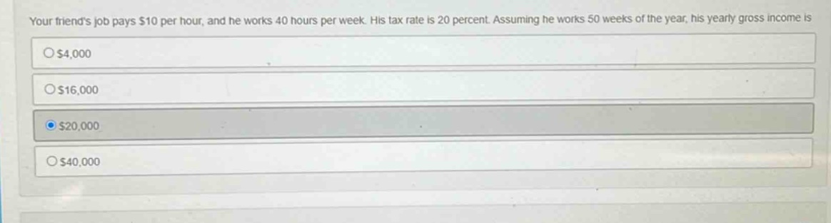your friends job pays $10 per hour, and he works 40 hours per week. his tax rate is 20 percent. assuming he works 50 weeks of the year, his yearly gross income is\n$4,000\n$16,000\n$20,000\n$40,000