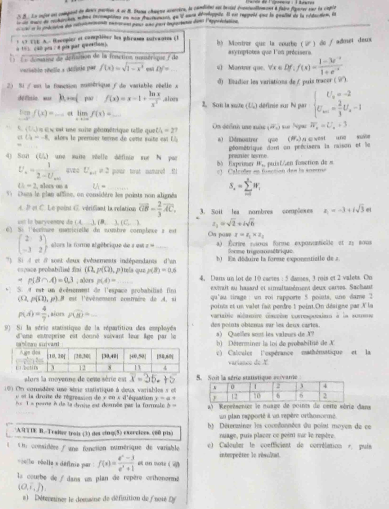 1. (a) recopier et compléter les phrases suivantes (1 à 10). (40 pts : 4 pts par question) \n(1) le domaine de définition de la fonction numérique ( f ) de variable réelle ( x ) définie par ( f(x)=sqrt{1 - x^{2}} ) est ( d_f=cdots )\n(2) si ( f ) est la fonction numérique ( f ) de variable réelle ( x ) définie sur ( 0,+infty ) par ( f(x)=x - 1+\frac{ln x}{x^{2}} ), alors ( lim_{x\rightarrow0^{+}}f(x)=cdots ) et ( lim_{x\rightarrow+infty}f(x)=cdots )\n(3) ( (u_n) ) est une suite géométrique telle que ( u_3 = 27 ) et ( u_4=-8 ), alors le premier terme de cette suite est ( u_0=cdots )\n(4) soit ( (u_n) ) une suite réelle définie sur ( mathbb{n} ) par ( u_n=\frac{1}{2 - u_{n + 1}} ) avec ( u_{n+1}\neq2 ) pour tout naturel ( n ). si ( u_0 = 2 ), alors on a ( u_1=cdots )\n(5) dans le plan affine, on considère les points non - alignés ( a ), ( b ) et ( c ). le point ( g ) vérifiant la relation ( overrightarrow{gb}=\frac{2}{3}overrightarrow{ac} ), est le barycentre de ( (a,cdots),(b,cdots),(c,cdots) )\n(6) si lécriture matricielle du nombre complexe ( z ) est ( \begin{pmatrix}2&3\\ - 3&2end{pmatrix} ), alors la forme algébrique de ( z ) est ( z=cdots )\n(7) si ( a ) et ( b ) sont deux événements indépendants dun espace probabilisé fini ( (omega,p(omega),p) ) tels que ( p(b)=0.6 ) et ( p(bcap a)=0.3 ), alors ( p(a)=cdots )\n(8) si ( a ) est un événement de lespace probabilisé fini ( (omega,p(omega),p) ) et ( b ) est lévénement contraire de ( a ), si ( p(a)=\frac{4}{7} ), alors ( p(b)=cdots )\n(9) si la série statistique de la répartition des employés dune entreprise est donnée suivant leur âge par le tableau suivant :\n| âge (ans) | 10,20 | 20,30 | 30,40 | 40,50 | 50,60 |\n| :---: | :---: | :---: | :---: | :---: | :---: |\n| effectif | 3 | 12 | 8 | 13 | 4 |\nalors la moyenne de cette série est ( overline{x}=25.45 )\n(10) on considère une série statistique à deux variables ( x ) et ( y ) et la droite de régression de ( y ) en ( x ) déquation ( y=a + bx ). la pente ( b ) de la droite est donnée par la formule ( b=cdots )\nartie b. traiter trois (3) des cinq(5) exercices. (60 pts)\n1. on considère une fonction numérique de variable réelle ( x ) définie par ( f(x)=\frac{e^{x}-3}{e^{x}+1} ) et on note ( (c_f) ) la courbe de ( f ) dans un plan de repère orthonormé ( (o,vec{i},vec{j}) ).\n(a) déterminer le domaine de définition de ( f ) noté ( d_f )\n(b) montrer que la courbe ( (c_f) ) de ( f ) admet deux asymptotes que lon précisera.\n(c) montrer que, ( \forall xin d_f ), ( f(x)=\frac{1 - 3e^{-x}}{1 + e^{-x}} )\n(d) étudier les variations de ( f ) puis tracer ( (c_f) ).\n2. soit la suite ( (u_n) ) définie sur ( mathbb{n} ) par ( \begin{cases}u_0=-2\\u_{n + 1}=\frac{2}{3}u_n-1end{cases} ). on définit une suite ( (w_n) ) sur ( mathbb{n} ) par ( w_n=u_n + 3 ).\n(a) démontrer que ( (w_n) ) nest pas une suite géométrique dont on précisera la raison et le premier terme.\n(b) exprimer ( w_n ) puis ( u_n ) en fonction de ( n ).\n(c) calculer en fonction de ( n ) la somme ( s_n=sum_{i = 0}^{n}w_i ).\n3. soit les nombres complexes ( z_1=-3 + isqrt{3} ) et ( z_2=sqrt{2}+isqrt{6} ). on pose ( z = z_1\times z_2 ).\n(a) écrire ( z_1 ) sous forme exponentielle et ( z_2 ) sous forme trigonométrique.\n(b) en déduire la forme exponentielle de ( z ).\n4. dans un lot de 10 cartes : 5 dames, 3 rois et 2 valets. on extrait au hasard et simultanément deux cartes. sachant quau tirage : un roi rapporte 5 points, une dame 2 points et un valet fait perdre 1 point. on désigne par ( x ) la variable aléatoire discrète correspondant à la somme des points obtenus sur les deux cartes.\n(a) quelles sont les valeurs de ( x )?\n(b) déterminer la loi de probabilité de ( x ).\n(c) calculer lespérance mathématique et la variance de ( x ).\n5. soit la série statistique suivante:\n| ( x ) | 0 | 1 | 2 | 3 | 4 |\n| :---: | :---: | :---: | :---: | :---: | :---: |\n| ( y ) | 12 | 10 | 6 | 6 | 2 |\n(a) représenter le nuage de points de cette série dans un plan rapporté à un repère orthonormé.\n(b) déterminer les coordonnées du point moyen de ce nuage, puis placer ce point sur le repère.\n(c) calculer le coefficient de corrélation ( r ), puis interpréter le résultat.