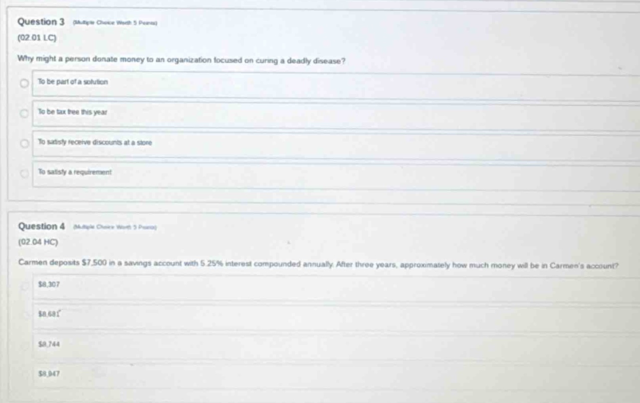 question 3 (multiple choice worth 5 points) (02.01 lc) why might a person donate money to an organization focused on curing a deadly disease? to be part of a solution to be tax free this year to satisfy receive discounts at a store to satisfy a requirement question 4 (multiple choice worth 5 points) (02.04 hc) carmen deposits $7,500 in a savings account with 5.25% interest compounded annually. after three years, approximately how much money will be in carmens account? $8,307 $8,681 $8,744 $8,947