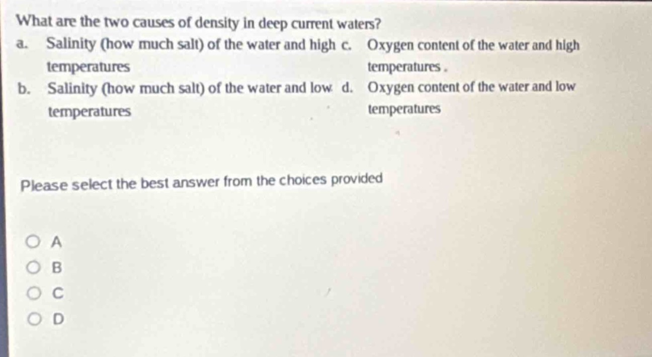 what are the two causes of density in deep current waters? a. salinity (how much salt) of the water and high temperatures b. salinity (how much salt) of the water and low temperatures c. oxygen content of the water and high temperatures d. oxygen content of the water and low temperatures please select the best answer from the choices provided o a o b o c o d