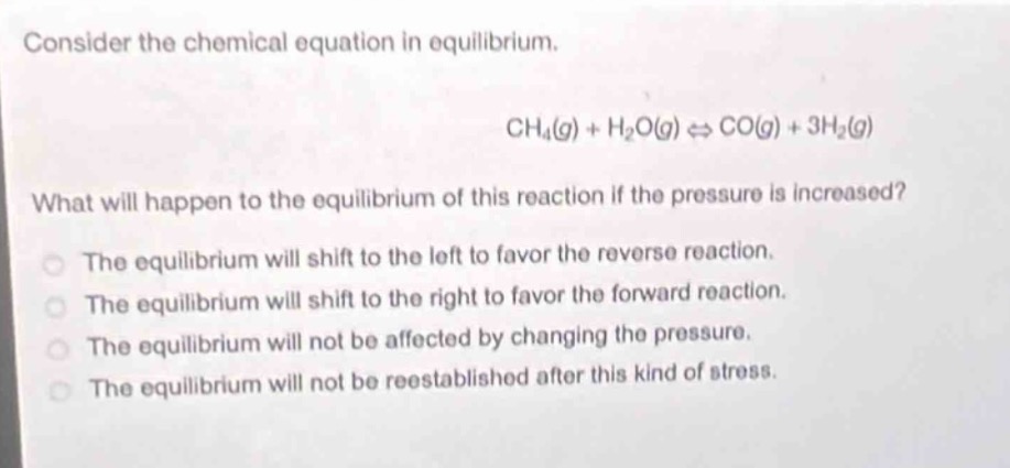 consider the chemical equation in equilibrium.\n\nch₄(g) + h₂o(g) ⇌ co(g) + 3h₂(g)\n\nwhat will happen to the equilibrium of this reaction if the pressure is increased?\n\nthe equilibrium will shift to the left to favor the reverse reaction.\nthe equilibrium will shift to the right to favor the forward reaction.\nthe equilibrium will not be affected by changing the pressure.\nthe equilibrium will not be reestablished after this kind of stress.