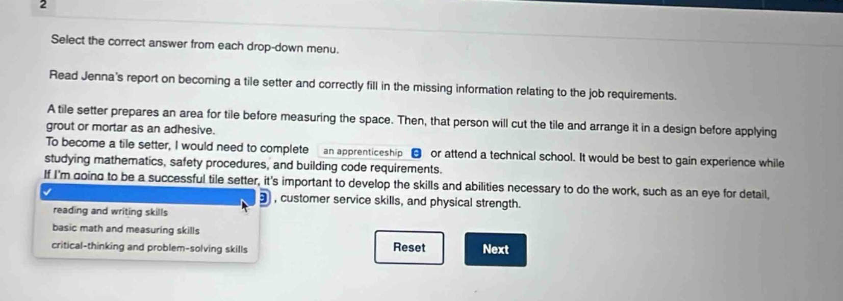 select the correct answer from each drop - down menu. read jennas report on becoming a tile setter and correctly fill in the missing information relating to the job requirements. a tile setter prepares an area for tile before measuring the space. then, that person will cut the tile and arrange it in a design before applying grout or mortar as an adhesive. to become a tile setter, i would need to complete an apprenticeship or attend a technical school. it would be best to gain experience while studying mathematics, safety procedures, and building code requirements. if im going to be a successful tile setter, its important to develop the skills and abilities necessary to do the work, such as an eye for detail, , customer service skills, and physical strength. reading and writing skills basic math and measuring skills critical - thinking and problem - solving skills reset next