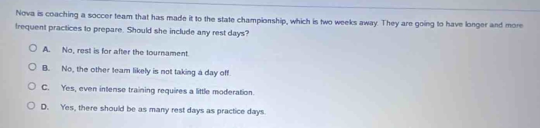 nova is coaching a soccer team that has made it to the state championship, which is two weeks away. they are going to have longer and more frequent practices to prepare. should she include any rest days?\n\na. no, rest is for after the tournament.\n\nb. no, the other team likely is not taking a day off.\n\nc. yes, even intense training requires a little moderation.\n\nd. yes, there should be as many rest days as practice days.