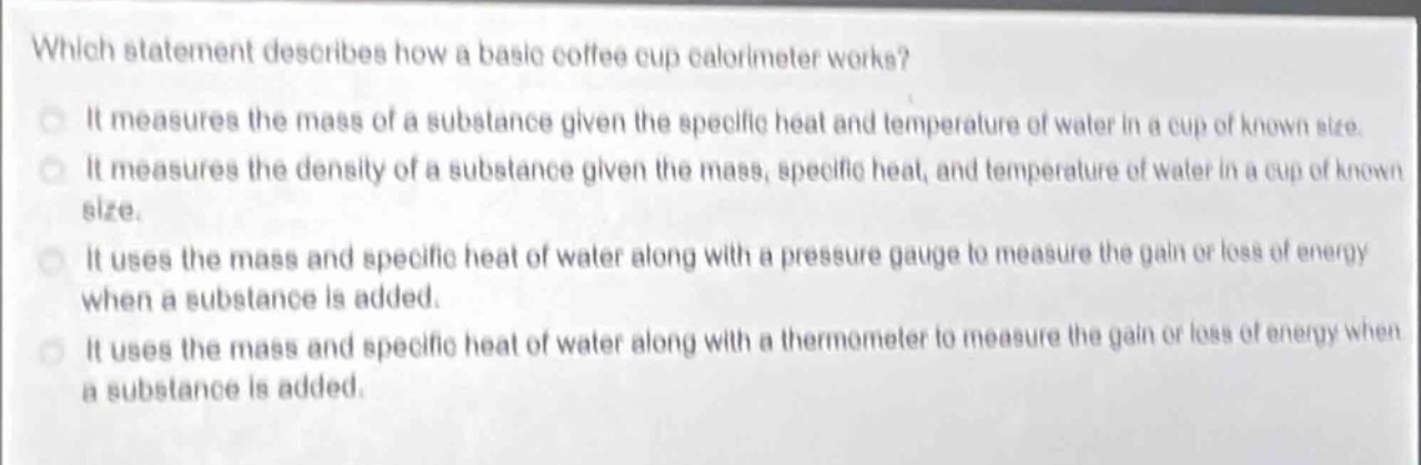 which statement describes how a basic coffee cup calorimeter works? it measures the mass of a substance given the specific heat and temperature of water in a cup of known size. it measures the density of a substance given the mass, specific heat, and temperature of water in a cup of known size. it uses the mass and specific heat of water along with a pressure gauge to measure the gain or loss of energy when a substance is added. it uses the mass and specific heat of water along with a thermometer to measure the gain or loss of energy when a substance is added.