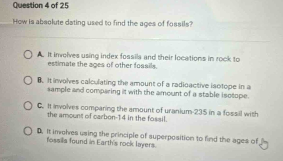 question 4 of 25\nhow is absolute dating used to find the ages of fossils?\na. it involves using index fossils and their locations in rock to estimate the ages of other fossils.\nb. it involves calculating the amount of a radioactive isotope in a sample and comparing it with the amount of a stable isotope.\nc. it involves comparing the amount of uranium - 235 in a fossil with the amount of carbon - 14 in the fossil.\nd. it involves using the principle of superposition to find the ages of fossils found in earth’s rock layers.