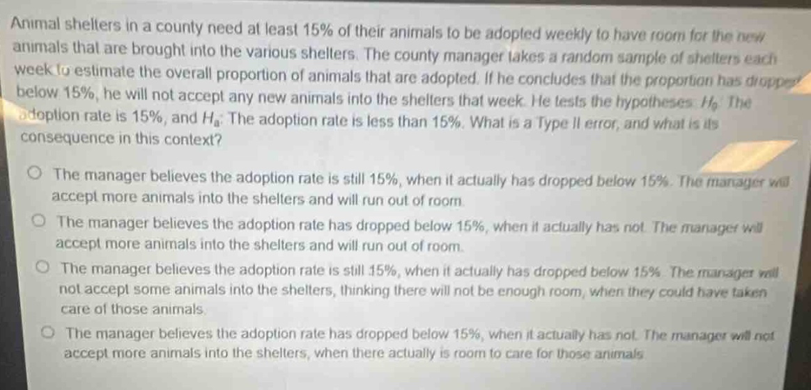 animal shelters in a county need at least 15% of their animals to be adopted weekly to have room for the new animals that are brought into the various shelters. the county manager takes a random sample of shelters each week to estimate the overall proportion of animals that are adopted. if he concludes that the proportion has dropped below 15%, he will not accept any new animals into the shelters that week. he tests the hypotheses: $h_0$: the adoption rate is 15%, and $h_a$: the adoption rate is less than 15%. what is a type ii error, and what is its consequence in this context?\nthe manager believes the adoption rate is still 15%, when it actually has dropped below 15%. the manager will accept more animals into the shelters and will run out of room.\nthe manager believes the adoption rate has dropped below 15%, when it actually has not. the manager will accept more animals into the shelters and will run out of room.\nthe manager believes the adoption rate is still 15%, when it actually has dropped below 15%. the manager will not accept some animals into the shelters, thinking there will not be enough room, when they could have taken care of those animals.\nthe manager believes the adoption rate has dropped below 15%, when it actually has not. the manager will not accept more animals into the shelters, when there actually is room to care for those animals.