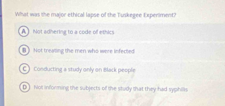 what was the major ethical lapse of the tuskegee experiment?\na not adhering to a code of ethics\nb not treating the men who were infected\nc conducting a study only on black people\nd not informing the subjects of the study that they had syphilis