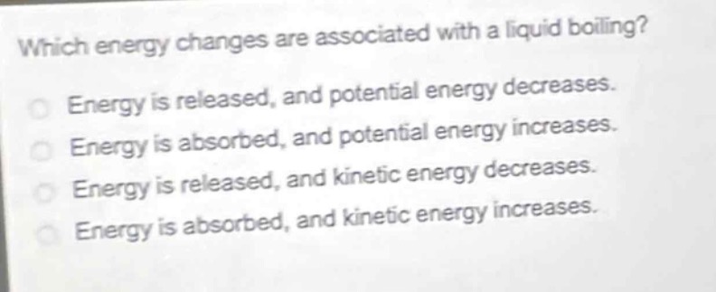 which energy changes are associated with a liquid boiling?\nenergy is released, and potential energy decreases.\nenergy is absorbed, and potential energy increases.\nenergy is released, and kinetic energy decreases.\nenergy is absorbed, and kinetic energy increases.