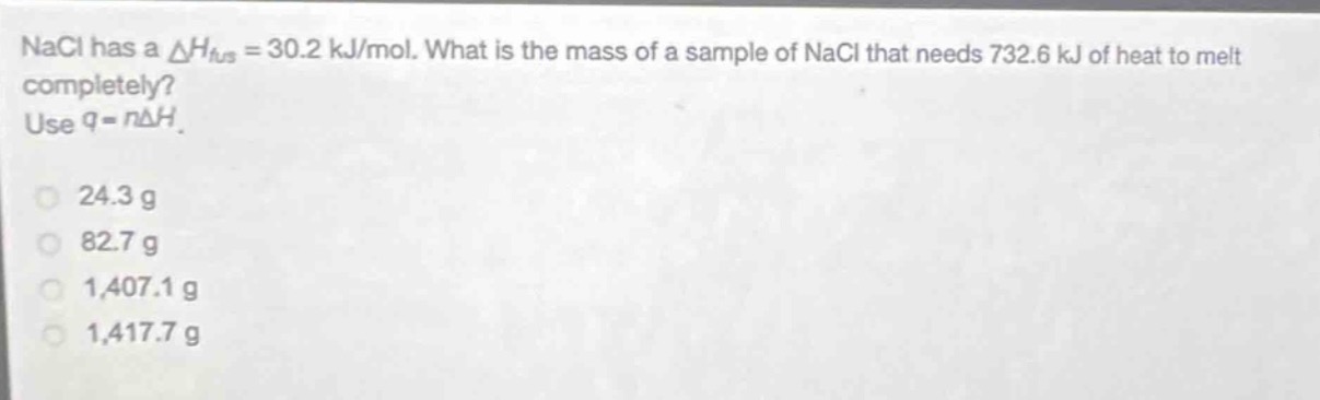 nacl has a $delta h_{fus}=30.2 kj/mol$. what is the mass of a sample of nacl that needs 732.6 kj of heat to melt completely? use $q = ndelta h$.\n24.3 g\n82.7 g\n1,407.1 g\n1,417.7 g