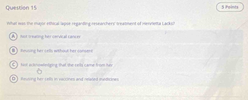 question 15\n5 points\nwhat was the major ethical lapse regarding researchers treatment of henrietta lacks?\na not treating her cervical cancer\nb reusing her cells without her consent\nc not acknowledging that the cells came from her\nd reusing her cells in vaccines and related medicines