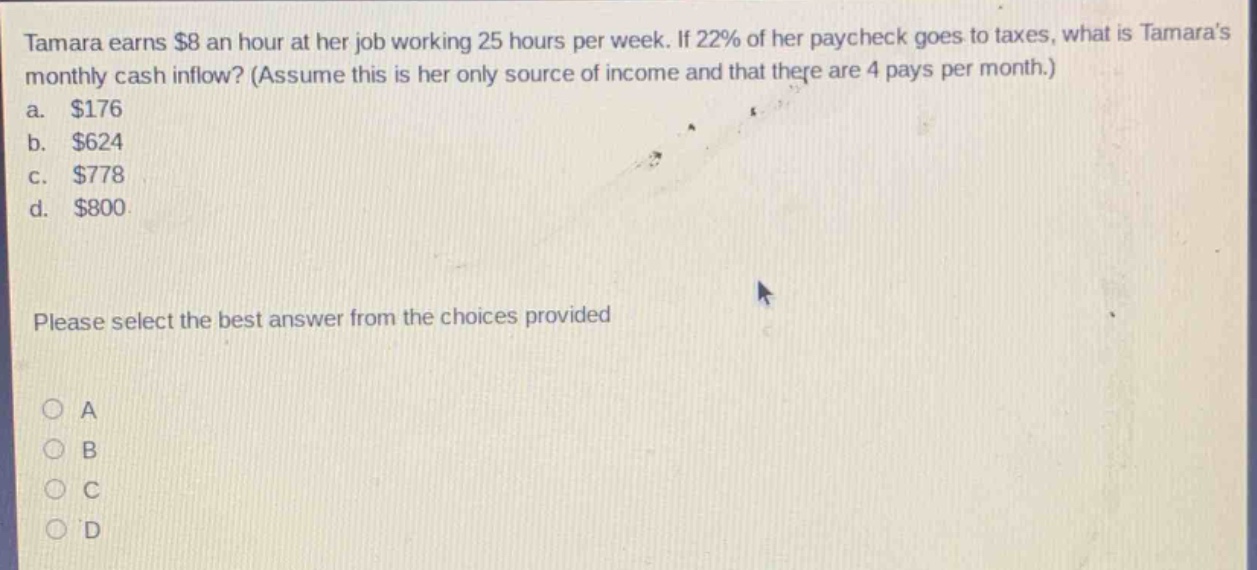 tamara earns $8 an hour at her job working 25 hours per week. if 22% of her paycheck goes to taxes, what is tamaras monthly cash inflow? (assume this is her only source of income and that there are 4 pays per month.)\na. $176\nb. $624\nc. $778\nd. $800\nplease select the best answer from the choices provided\na\nb\nc\nd