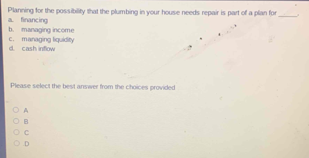 planning for the possibility that the plumbing in your house needs repair is part of a plan for ___.\na. financing\nb. managing income\nc. managing liquidity\nd. cash inflow\nplease select the best answer from the choices provided\na\nb\nc\nd