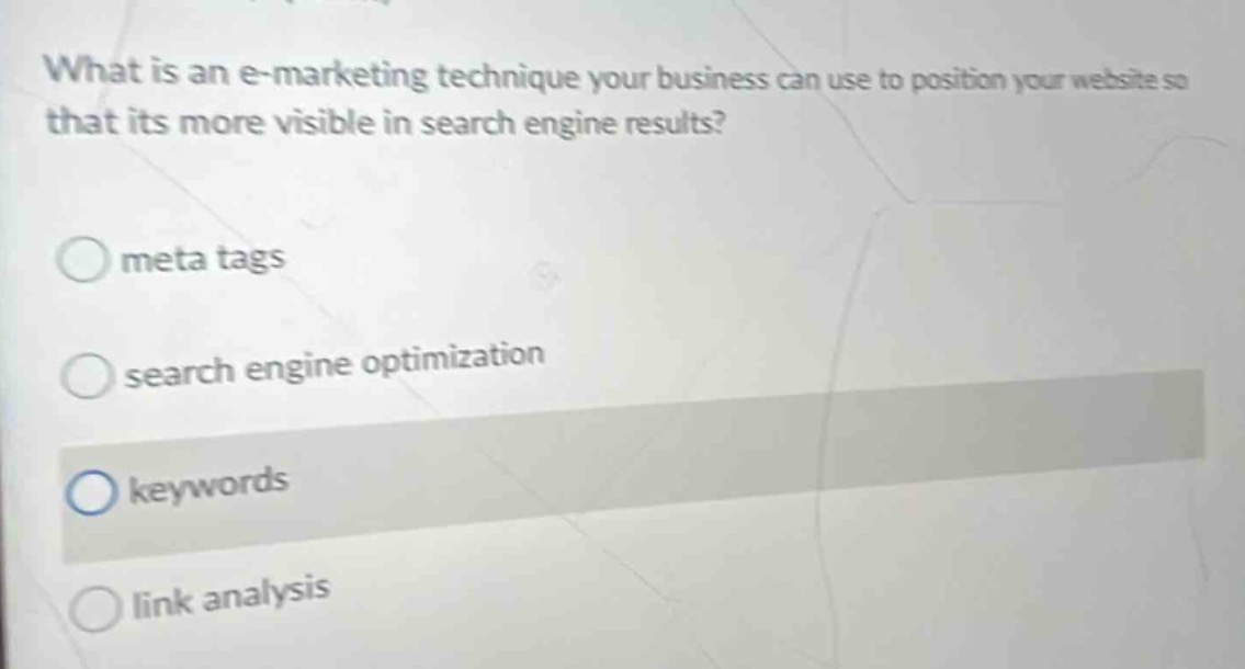 what is an e - marketing technique your business can use to position your website so that its more visible in search engine results?\nmeta tags\nsearch engine optimization\nkeywords\nlink analysis