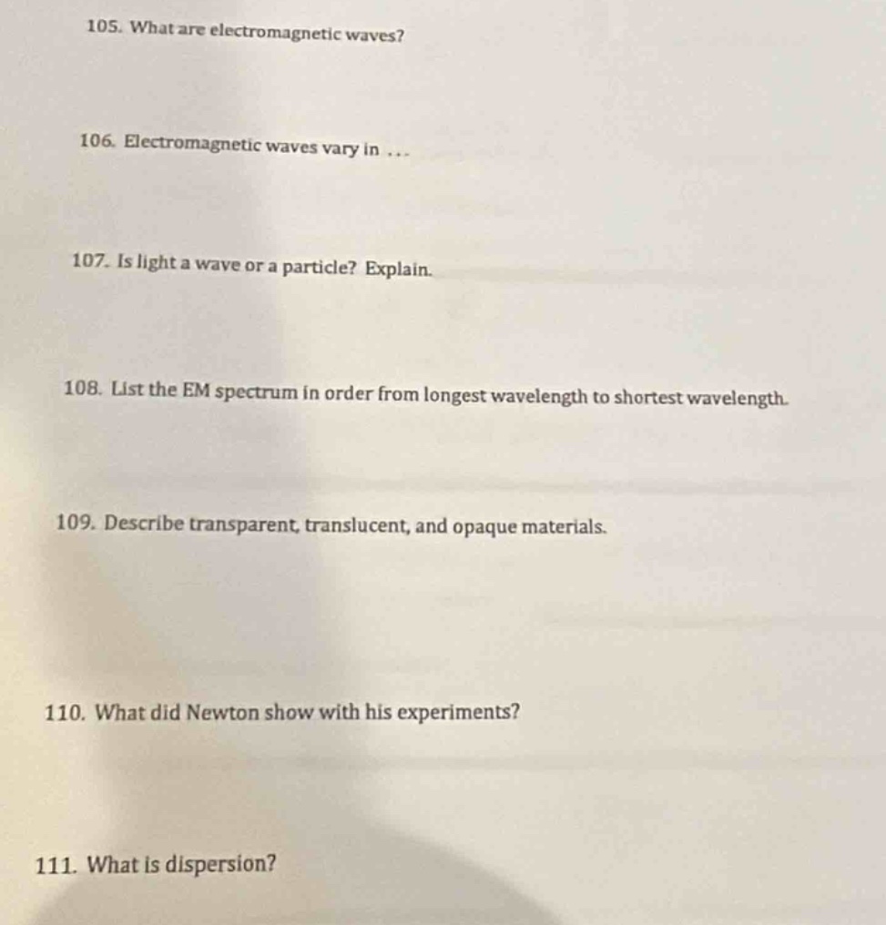 105. what are electromagnetic waves?\n106. electromagnetic waves vary in ...\n107. is light a wave or a particle? explain.\n108. list the em spectrum in order from longest wavelength to shortest wavelength.\n109. describe transparent, translucent, and opaque materials.\n110. what did newton show with his experiments?\n111. what is dispersion?