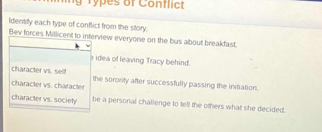 identify each type of conflict from the story. bev forces millicent to interview everyone on the bus about breakfast. the idea of leaving tracy behind. the sorority after successfully passing the initiation. be a personal challenge to tell the others what she decided. character vs. self character vs. character character vs. society