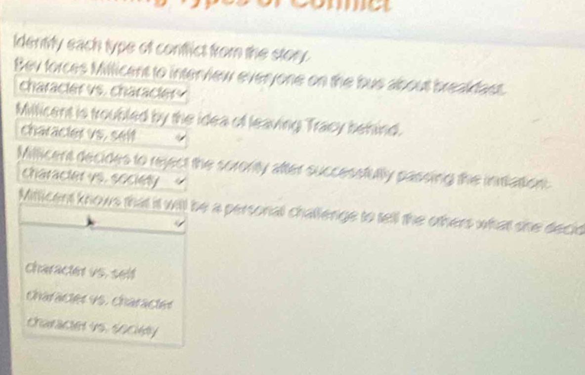 identify each type of conflict from the story. bev voices milicent to interview everyone on the bus about breakfast. character vs. character√ milicent is troubled by the idea of leaving tracy behind. character vs. self√ milicent decides to reject the society after successfully passing the initiation. character vs. society√ milicent knows that it will be a personal challenge to tell the others what she decides. character vs. self character vs. character character vs. society