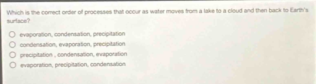 which is the correct order of processes that occur as water moves from a lake to a cloud and then back to earths surface?\n○ evaporation, condensation, precipitation\n○ condensation, evaporation, precipitation\n○ precipitation, condensation, evaporation\n○ evaporation, precipitation, condensation
