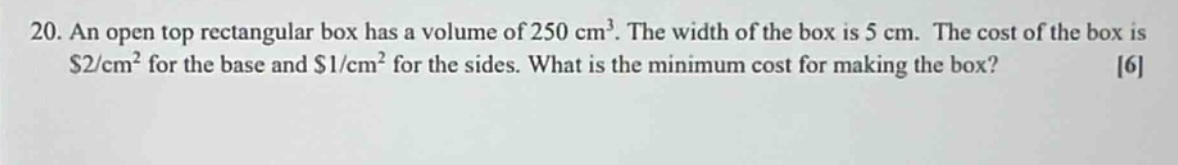 20. an open - top rectangular box has a volume of 250 cm³. the width of the box is 5 cm. the cost of the box is $2/cm² for the base and $1/cm² for the sides. what is the minimum cost for making the box? 6
