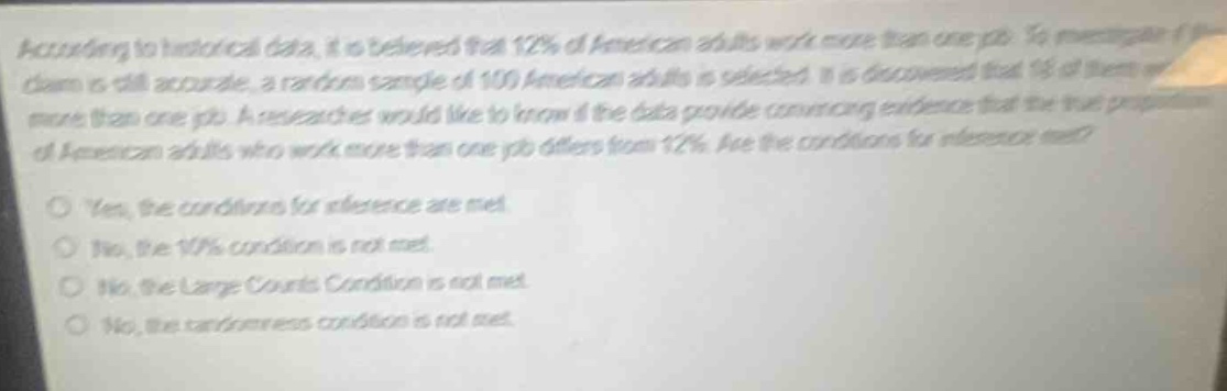 according to historical data, it is believed that 12% of american adults work more than one job. to see if this claim is still accurate, a random sample of 100 american adults is selected. it is discovered that 15 of them work more than one job. a researcher would like to know if the data provide convincing evidence that the true proportion of american adults who work more than one job differs from 12%. are the conditions for inference met?\n\nyes, the conditions for inference are met.\nno, the 10% condition is not met.\nno, the large counts condition is not met.\nno, the randomness condition is not met.