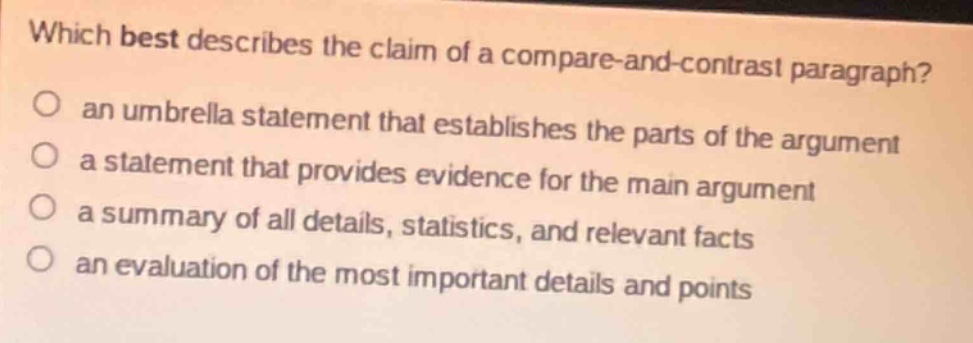 which best describes the claim of a compare - and - contrast paragraph?\no an umbrella statement that establishes the parts of the argument\no a statement that provides evidence for the main argument\no a summary of all details, statistics, and relevant facts\no an evaluation of the most important details and points