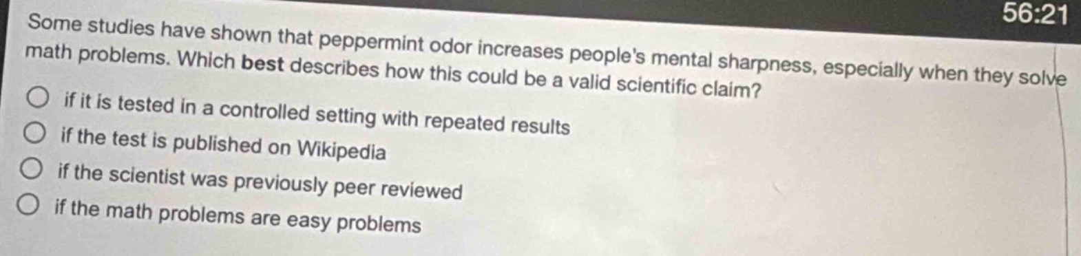 some studies have shown that peppermint odor increases peoples mental sharpness, especially when they solve math problems. which best describes how this could be a valid scientific claim? if it is tested in a controlled setting with repeated results if the test is published on wikipedia if the scientist was previously peer reviewed if the math problems are easy problems