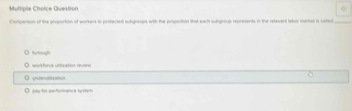 multiple choice question\ncomparison of the proportion of workers in protected subgroups with the proportion that each subgroup represents in the relevant labor market is called \n- furlough\n- workforce utilization review\n- underutilization\n- pay - for - performance system