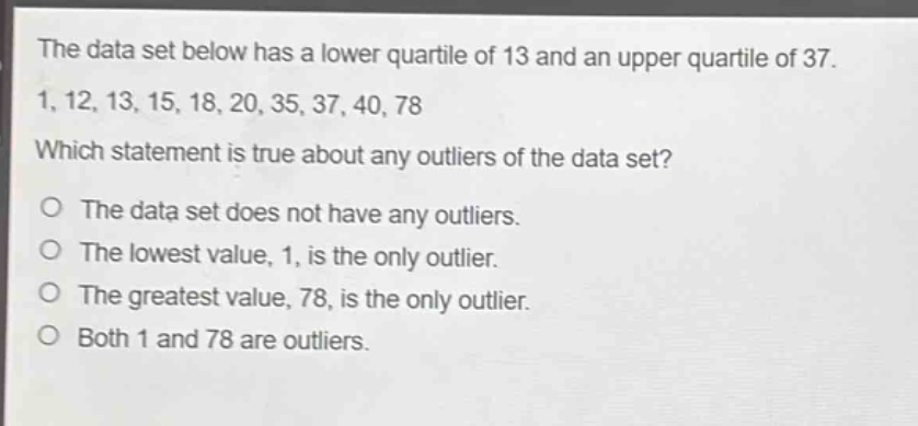 the data set below has a lower quartile of 13 and an upper quartile of 37. 1, 12, 13, 15, 18, 20, 35, 37, 40, 78 which statement is true about any outliers of the data set? o the data set does not have any outliers. o the lowest value, 1, is the only outlier. o the greatest value, 78, is the only outlier. o both 1 and 78 are outliers.
